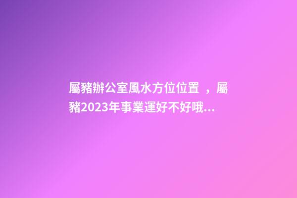 屬豬辦公室風水方位位置，屬豬2023年事業運好不好哦？